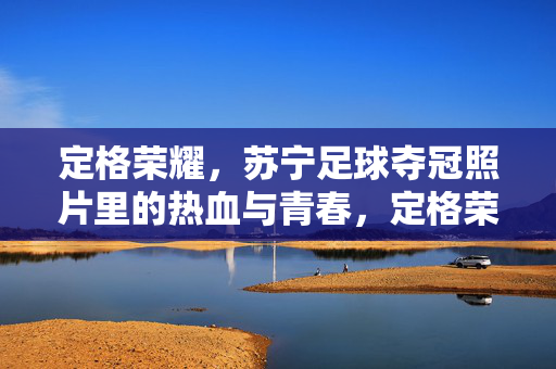 定格荣耀，苏宁足球夺冠照片里的热血与青春，定格荣耀，苏宁足球夺冠照片里的热血与青春