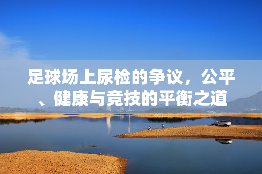 足球场上尿检的争议,公平、健康与竞技的平衡之道