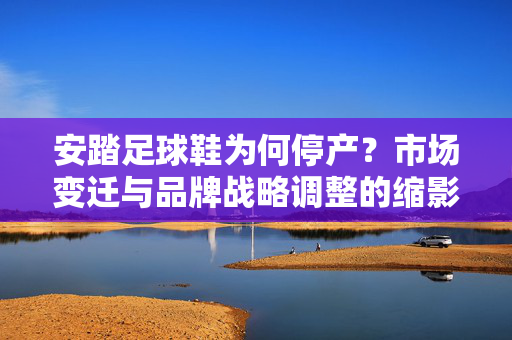 安踏足球鞋为何停产?市场变迁与品牌战略调整的缩影——从足球鞋退市看体育品牌的产品线优化逻辑