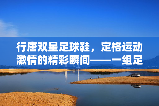 行唐双星足球鞋，定格运动激情的精彩瞬间——一组足球鞋照片的视觉解读