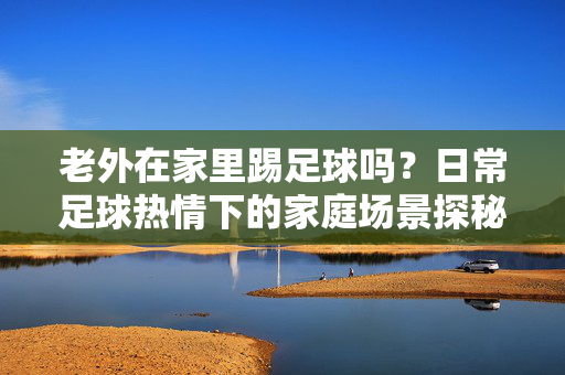 老外在家里踢足球吗？日常足球热情下的家庭场景探秘