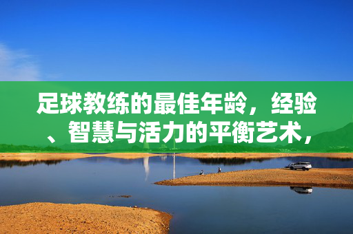 足球教练的最佳年龄，经验、智慧与活力的平衡艺术，足球教练的最佳年龄，经验、智慧与活力的平衡艺术