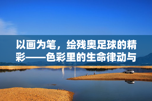 以画为笔,绘残奥足球的精彩——色彩里的生命律动与体育精神,以画为笔,绘残奥足球的精彩——色彩里的生命律动与体育精神