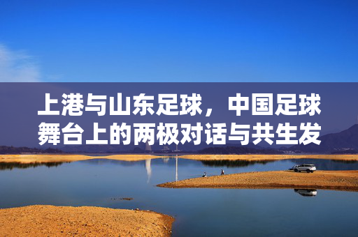 上港与山东足球，中国足球舞台上的两极对话与共生发展，上港与山东足球，中国足球舞台上的两极对话与共生发展