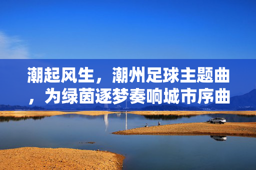 潮起风生，潮州足球主题曲，为绿茵逐梦奏响城市序曲，潮起风生，潮州足球主题曲，为绿茵逐梦奏响城市序曲