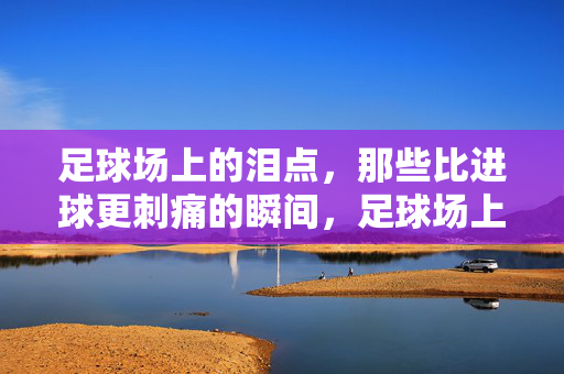 足球场上的泪点，那些比进球更刺痛的瞬间，足球场上的泪点，那些比进球更刺痛的瞬间