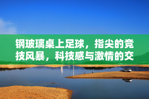 钢玻璃桌上足球，指尖的竞技风暴，科技感与激情的交融