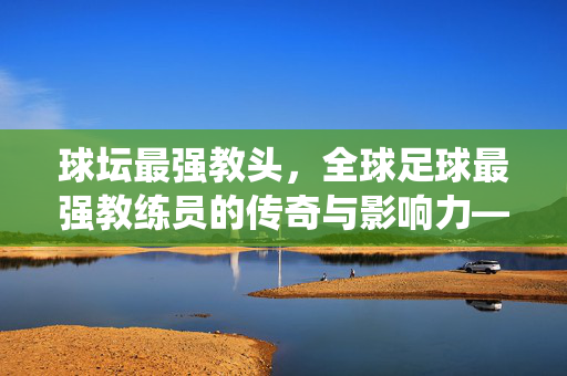 球坛最强教头，全球足球最强教练员的传奇与影响力——从战术革命到全球统治的巅峰之路，球坛最强教头，全球足球最强教练员的传奇与影响力——从战术革命到全球统治的巅峰之路