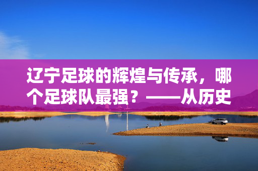 辽宁足球的辉煌与传承，哪个足球队最强？——从历史成绩到现代实力的深度剖析，辽宁足球的辉煌与传承，哪个足球队最强？——从历史成绩到现代实力的深度剖析