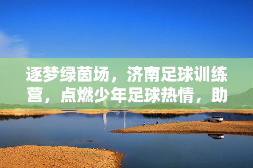逐梦绿茵场，济南足球训练营，点燃少年足球热情，助力足球未来