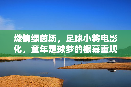 燃情绿茵场，足球小将电影化，童年足球梦的银幕重现与时代共鸣