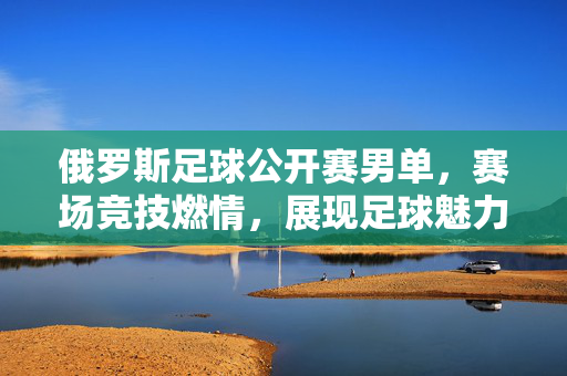 俄罗斯足球公开赛男单，赛场竞技燃情，展现足球魅力，俄罗斯足球公开赛男单，赛场竞技燃情，展现足球魅力