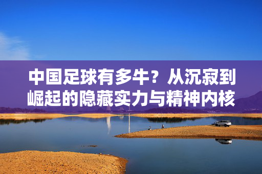 中国足球有多牛？从沉寂到崛起的隐藏实力与精神内核，中国足球有多牛？从沉寂到崛起的隐藏实力与精神内核