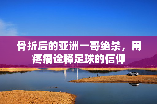 骨折后的亚洲一哥绝杀，用疼痛诠释足球的信仰