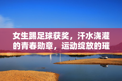 女生踢足球获奖，汗水浇灌的青春勋章，运动绽放的璀璨光芒