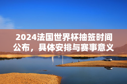 2024法国世界杯抽签时间公布，具体安排与赛事意义解析，2024法国世界杯抽签时间公布，具体安排与赛事意义解析
