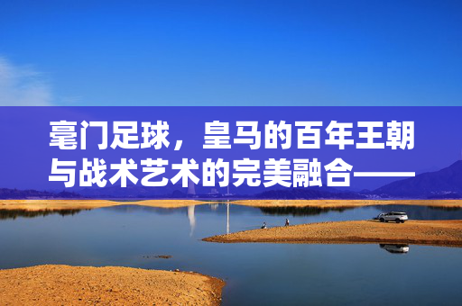 毫门足球，皇马的百年王朝与战术艺术的完美融合——从伯纳乌的荣耀到全球足球的标杆，毫门足球，皇马的百年王朝与战术艺术的完美融合——从伯纳乌的荣耀到全球足球的标杆