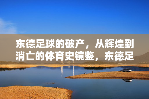 东德足球的破产，从辉煌到消亡的体育史镜鉴，东德足球的破产，从辉煌到消亡的体育史镜鉴