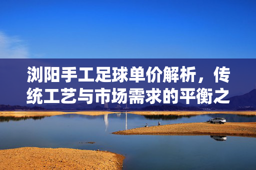 浏阳手工足球单价解析，传统工艺与市场需求的平衡之道，浏阳手工足球单价解析，传统工艺与市场需求的平衡之道