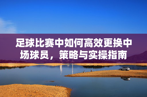 足球比赛中如何高效更换中场球员，策略与实操指南