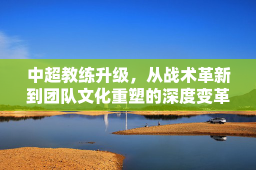 中超教练升级，从战术革新到团队文化重塑的深度变革，中超教练升级，从战术革新到团队文化重塑的深度变革