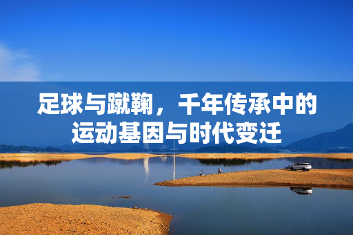 足球与蹴鞠,千年传承中的运动基因与时代变迁