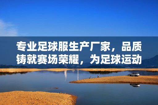 专业足球服生产厂家，品质铸就赛场荣耀，为足球运动提供专业装备支持，专业足球服生产厂家，品质铸就赛场荣耀，为足球运动提供专业装备支持