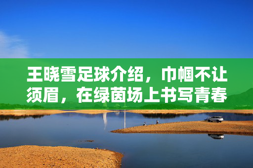 王晓雪足球介绍，巾帼不让须眉，在绿茵场上书写青春逐梦的篇章