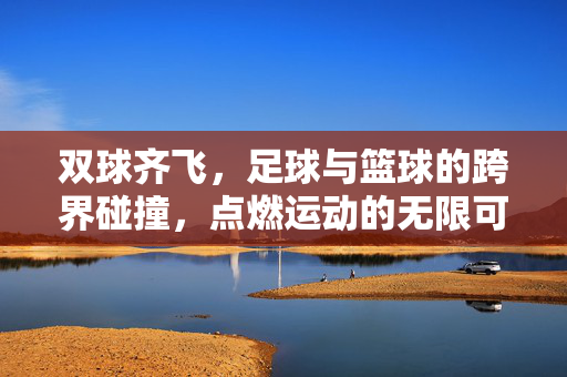 双球齐飞，足球与篮球的跨界碰撞，点燃运动的无限可能，双球齐飞，足球与篮球的跨界碰撞，点燃运动的无限可能