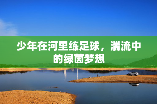 少年在河里练足球，湍流中的绿茵梦想
