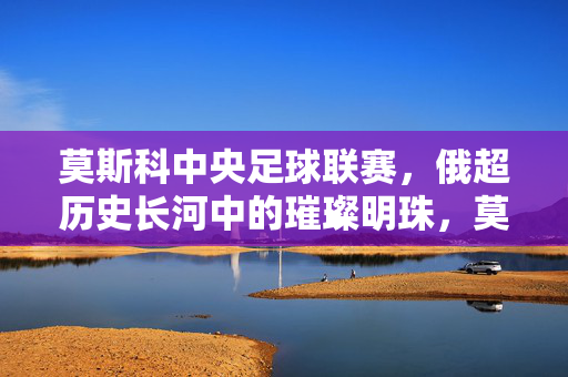 莫斯科中央足球联赛，俄超历史长河中的璀璨明珠，莫斯科足球文化的活化石与人才摇篮