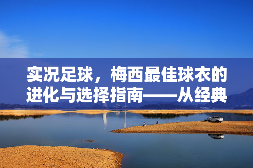实况足球，梅西最佳球衣的进化与选择指南——从经典到传奇的球衣解析