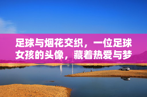 足球与烟花交织，一位足球女孩的头像，藏着热爱与梦想的烟火