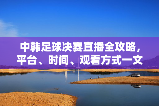 中韩足球决赛直播全攻略，平台、时间、观看方式一文看懂