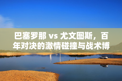 巴塞罗那 vs 尤文图斯，百年对决的激情碰撞与战术博弈