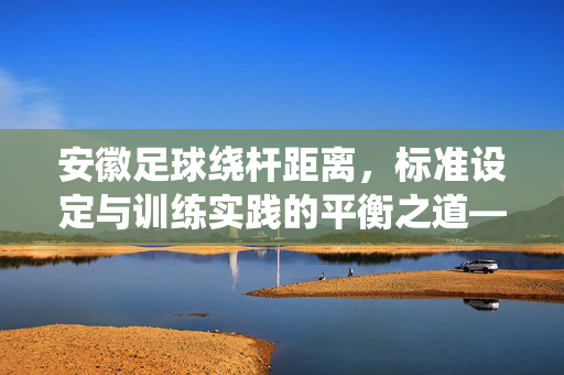 安徽足球绕杆距离，标准设定与训练实践的平衡之道——从技术规范到提升路径的探索