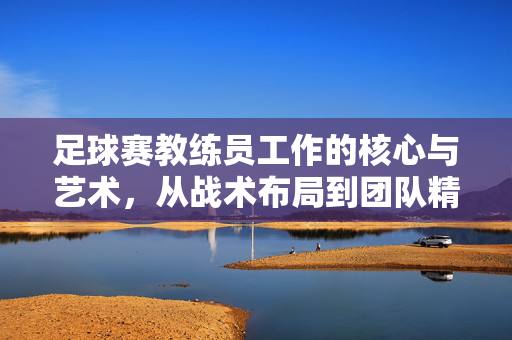 足球赛教练员工作的核心与艺术，从战术布局到团队精神的锻造