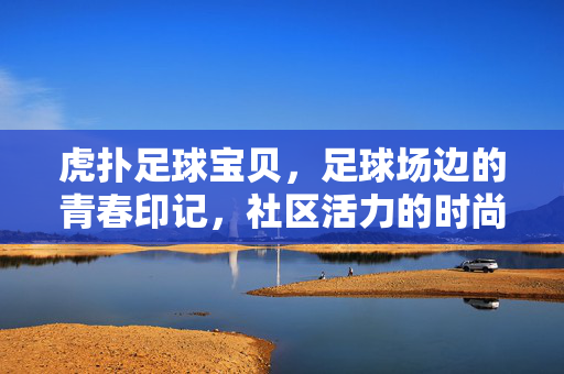 虎扑足球宝贝，足球场边的青春印记，社区活力的时尚注脚