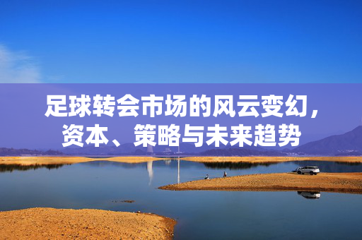足球转会市场的风云变幻，资本、策略与未来趋势