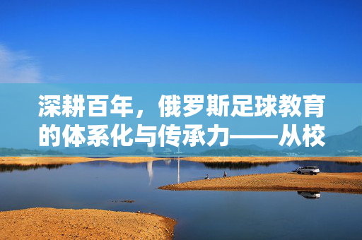 深耕百年，俄罗斯足球教育的体系化与传承力——从校园青训到职业联赛的闭环实践
