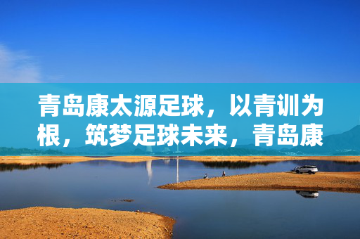 青岛康太源足球，以青训为根，筑梦足球未来，青岛康太源足球，以青训为根，筑梦足球未来