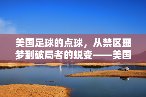 美国足球的点球，从禁区噩梦到破局者的蜕变——美国足球踢点球的历史、挑战与突破