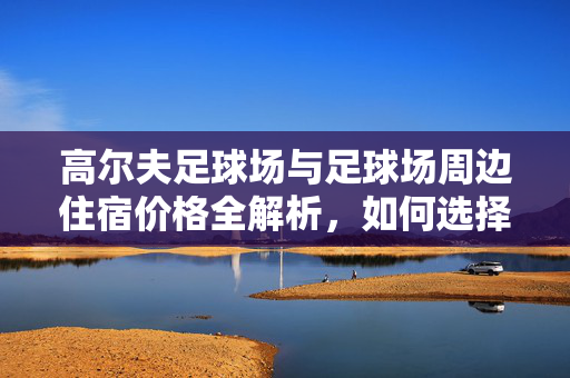 高尔夫足球场与足球场周边住宿价格全解析，如何选择性价比高的住宿方案？