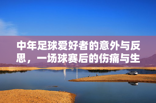 中年足球爱好者的意外与反思，一场球赛后的伤痛与生活感悟，中年足球爱好者的意外与反思，一场球赛后的伤痛与生活感悟