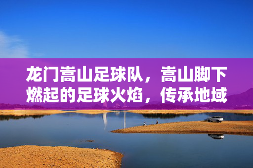 龙门嵩山足球队，嵩山脚下燃起的足球火焰，传承地域精神与青春活力