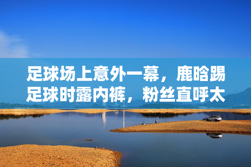 足球场上意外一幕，鹿晗踢足球时露内裤，粉丝直呼太真实，网友，这球踢得我脸红心跳