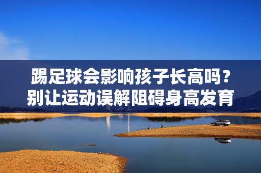 踢足球会影响孩子长高吗？别让运动误解阻碍身高发育