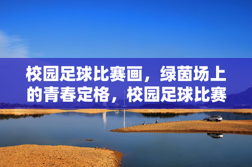 校园足球比赛画，绿茵场上的青春定格，校园足球比赛画，绿茵场上的青春定格