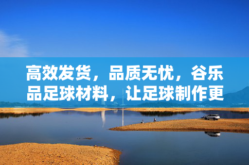 高效发货，品质无忧，谷乐品足球材料，让足球制作更顺畅