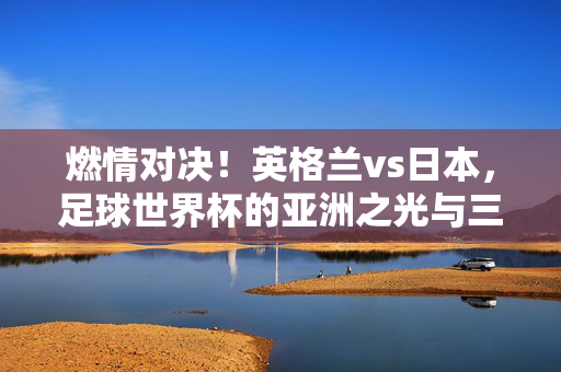 燃情对决！英格兰vs日本，足球世界杯的亚洲之光与三狮军团碰撞